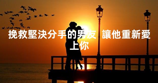 挽救堅決分手的男友  讓他重新愛上你